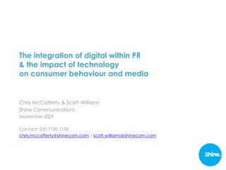 The integration of digital within PR
& the impact of technology
on consumer behaviour and media


Chris McCafferty & Scott Williams
Shine Communications
September 2009

Contact: 020 7100 7100
chris.mccafferty@shinecom.com / scott.williams@shinecom.com
 
