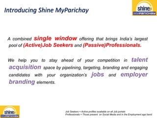 Introducing Shine MyParichay
A combined single window offering that brings India’s largest
pool of (Active)Job Seekers and (Passive)Professionals.
We help you to stay ahead of your competition in talent
acquisition space by pipelining, targeting, branding and engaging
candidates with your organization’s jobs and employer
branding elements.
Job Seekers = Active profiles available on all Job portals
Professionals = Those present on Social Media and in the Employment age band
 