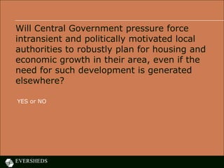 Will Central Government pressure force
intransient and politically motivated local
authorities to robustly plan for housing and
economic growth in their area, even if the
need for such development is generated
elsewhere?
YES or NO
 