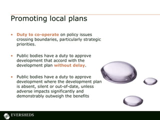 Promoting local plans
• Duty to co-operate on policy issues
crossing boundaries, particularly strategic
priorities.
• Public bodies have a duty to approve
development that accord with the
development plan without delay.
• Public bodies have a duty to approve
development where the development plan
is absent, silent or out-of-date, unless
adverse impacts significantly and
demonstrably outweigh the benefits
 