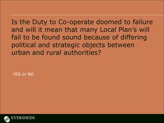 Is the Duty to Co-operate doomed to failure
and will it mean that many Local Plan’s will
fail to be found sound because of differing
political and strategic objects between
urban and rural authorities?
YES or NO
 
