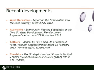 Recent developments
• West Berkshire - Report on the Examination into
the Core Strategy dated 3 July 2012
• Rushcliffe - Examination into the Soundness of the
Core Strategy Development Plan Document
Inspector’s letter dated 27 November 2012
• Tetbury – Appeal by Fay & Son Ltd at Highfield
Farm, Tetbury, Gloucestershire dated 13 February
2013 (APP/F1610/A/11/2165778)
• Cheshire - Fox Strategic Land and Property Limited
v SoSCLG and Cheshire East Council [2012] EWHC
444 (Admin)
 