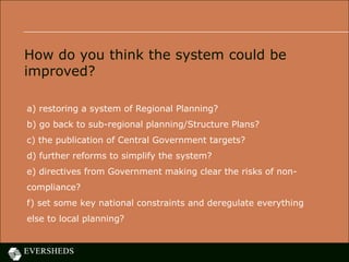 How do you think the system could be
improved?
a) restoring a system of Regional Planning?
b) go back to sub-regional planning/Structure Plans?
c) the publication of Central Government targets?
d) further reforms to simplify the system?
e) directives from Government making clear the risks of non-
compliance?
f) set some key national constraints and deregulate everything
else to local planning?
 