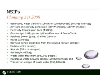 • Reservoirs, water transfer (10mcm or 100mcm/year) (not yet in force);
• Any sort of electricity generation (50MW onshore/100MW offshore);
• Electricity transmission lines (132kV);
• Gas storage, LNG, gas reception (43mcm or 4.5mcm/day);
• Pipelines (40km (gas), 10 miles (other));
• Roads (various);
• Railways (when expanding from the existing railway corridor);
• Harbours (5m tonnes);
• Airports (10m passengers);
• Rail freight (60ha);
• Waste water treatment (500,000 people);
• Hazardous waste (30,000 tonnes/100,000 tonnes); and
• Transfer or storage of waste water (350,000m3).
NSIPs
Planning Act 2008
 