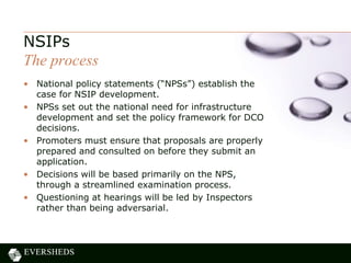 • National policy statements (“NPSs”) establish the
case for NSIP development.
• NPSs set out the national need for infrastructure
development and set the policy framework for DCO
decisions.
• Promoters must ensure that proposals are properly
prepared and consulted on before they submit an
application.
• Decisions will be based primarily on the NPS,
through a streamlined examination process.
• Questioning at hearings will be led by Inspectors
rather than being adversarial.
NSIPs
The process
 
