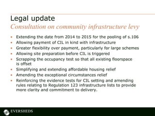• Extending the date from 2014 to 2015 for the pooling of s.106
• Allowing payment of CIL in kind with infrastructure
• Greater flexibility over payment, particularly for large schemes
• Allowing site preparation before CIL is triggered
• Scrapping the occupancy test so that all existing floorspace
is offset
• Simplifying and extending affordable housing relief
• Amending the exceptional circumstances relief
• Reinforcing the evidence tests for CIL setting and amending
rules relating to Regulation 123 infrastructure lists to provide
more clarity and commitment to delivery.
Legal update
Consultation on community infrastructure levy
 