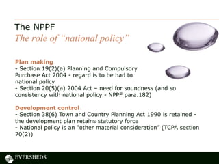 The NPPF
The role of “national policy”
Plan making
- Section 19(2)(a) Planning and Compulsory
Purchase Act 2004 - regard is to be had to
national policy
- Section 20(5)(a) 2004 Act – need for soundness (and so
consistency with national policy - NPPF para.182)
Development control
- Section 38(6) Town and Country Planning Act 1990 is retained -
the development plan retains statutory force
- National policy is an “other material consideration” (TCPA section
70(2))
 