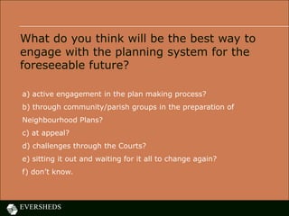 What do you think will be the best way to
engage with the planning system for the
foreseeable future?
a) active engagement in the plan making process?
b) through community/parish groups in the preparation of
Neighbourhood Plans?
c) at appeal?
d) challenges through the Courts?
e) sitting it out and waiting for it all to change again?
f) don’t know.
 