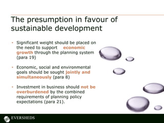 The presumption in favour of
sustainable development
• Significant weight should be placed on
the need to support economic
growth through the planning system
(para 19)
• Economic, social and environmental
goals should be sought jointly and
simultaneously (para 8)
• Investment in business should not be
overburdened by the combined
requirements of planning policy
expectations (para 21).
 