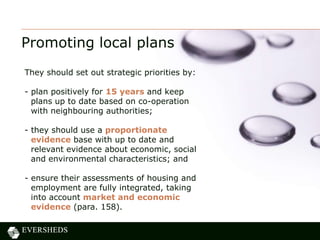 Promoting local plans
They should set out strategic priorities by:
- plan positively for 15 years and keep
plans up to date based on co-operation
with neighbouring authorities;
- they should use a proportionate
evidence base with up to date and
relevant evidence about economic, social
and environmental characteristics; and
- ensure their assessments of housing and
employment are fully integrated, taking
into account market and economic
evidence (para. 158).
 