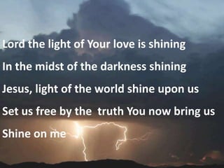 Lord the light of Your love is shining
In the midst of the darkness shining
Jesus, light of the world shine upon us
Set us free by the truth You now bring us
Shine on me
 