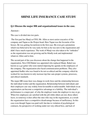 SHINE LIFE INSURANCE CASE STUDY
Q.1 Discuss the major HR and organizational issues in the case.
Answer:-
The case is divided into two parts.
The first part has Manji as CEO, Mr. Allen as most senior executive of the
company and Tapan as the Project head. Here Tapan was the favourite of his
bosses. He was getting favouritism in the first case. He even got a promotion
which was believed to be very early for him as he was new to the organization and
didn’t have much experience. The work of Manji was also taken to be “orthodox”
as the organization was not growing and he blindly took and implemented
whatever Allen said to him.
The second part of the case discusses about the change that happened in the
organization. New CEO Rahul was appointed who replaced Manji. Rahul was
known as a go-getter who soon started imposing his agenda on the employees of
the company. The organization also faced communication problems. They also
appointed Sudhir who was found to be not-so-ethical and the company which he
worked for was known to only increase top-line sans proper systems, processes,
and ethical standards.
The major HR issues here was change in work force and the relationship between
the individual worker and the organization. Relationship between individuals and
their employers can vary widely from favourable to unfavourable. Individuals in an
organization can become a competitive advantage or a liability. The individual’s
performance is a major part of why the employer wants the employer to stay or go.
When few employees are satisfied with the job while others are not, those others
leave, in someway it does affect the ones who stay in the organization, as a result
the organization faces a competitive disadvantage because of inefficiency. In this
case even though Tapan was paid well, but due to violation of psychological
contracts, his perspective of working under not very ethical boss, and lack of
 