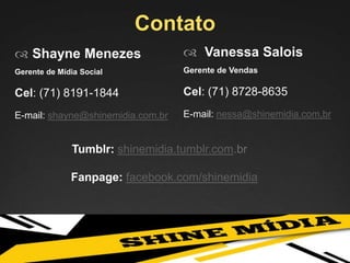 Contato
 Vanessa Salois
Gerente de Vendas
Cel: (71) 8728-8635
E-mail: nessa@shinemidia.com,br
 Shayne Menezes
Gerente de Mídia Social
Cel: (71) 8191-1844
E-mail: shayne@shinemidia.com.br
Tumblr: shinemidia.tumblr.com.br
Fanpage: facebook.com/shinemidia
 