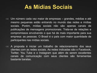 As Mídias Sociais
 Um número cada vez maior de empresas – grandes, médias e até
mesmo pequenas estão entrando no mundo das redes e mídias
sociais. Porém, mídias sociais não são apenas canais de
publicações de mensagens promocionais. Trata-se de relações e
compromissos envolvendo o que há de mais importante para sua
empresa: as pessoas. O Brasil é o país com maior quantidade de
participantes nas mídias sociais.
 A proposta é iniciar um trabalho de relacionamento dos seus
clientes com as redes sociais. As redes indicadas são o Facebook,
Twitter, You Tube e o Instagram que além de serem excelentes
canais de comunicação com seus clientes são ferramentas
bastante baratas.
 