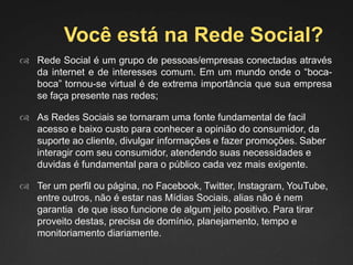 Você está na Rede Social?
 Rede Social é um grupo de pessoas/empresas conectadas através
da internet e de interesses comum. Em um mundo onde o “boca-
boca” tornou-se virtual é de extrema importância que sua empresa
se faça presente nas redes;
 As Redes Sociais se tornaram uma fonte fundamental de facil
acesso e baixo custo para conhecer a opinião do consumidor, da
suporte ao cliente, divulgar informações e fazer promoções. Saber
interagir com seu consumidor, atendendo suas necessidades e
duvidas é fundamental para o público cada vez mais exigente.
 Ter um perfil ou página, no Facebook, Twitter, Instagram, YouTube,
entre outros, não é estar nas Mídias Sociais, alias não é nem
garantia de que isso funcione de algum jeito positivo. Para tirar
proveito destas, precisa de domínio, planejamento, tempo e
monitoriamento diariamente.
 