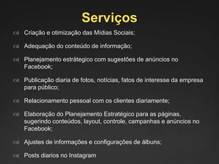 Serviços
 Criação e otimização das Mídias Sociais;
 Adequação do conteúdo de informação;
 Planejamento estrátegico com sugestões de anúncios no
Facebook;
 Publicação diaria de fotos, notícias, fatos de interesse da empresa
para público;
 Relacionamento pessoal com os clientes diariamente;
 Elaboração do Planejamento Estratégico para as páginas,
sugerindo conteúdos, layout, controle, campanhas e anúncios no
Facebook;
 Ajustes de informações e configurações de álbuns;
 Posts diarios no Instagram
 