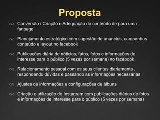 Proposta
 Conversão / Criação e Adequação do conteúdo de para uma
fanpage
 Planejamento estratégico com sugestão de anuncios, campanhas
conteúdo e layout no facebook
 Publicações diária de nóticias, fatos, fotos e informações de
interesse para o público (5 vezes por semana) no facebook
 Relacionamento pessoal com os seus clientes diariamente ,
respondendo dúvidas e passando as informações necessárias
 Ajustes de informações e configurações de álbuns
 Criação e utilização do Instagram com publicações diárias de fotos
e informações de interesse para o público (5 vezes por semana)
 