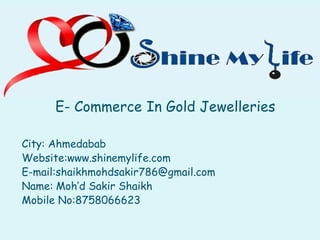 E- Commerce In Gold Jewelleries
City: Ahmedabab
Website:www.shinemylife.com
E-mail:shaikhmohdsakir786@gmail.com
Name: Moh’d Sakir Shaikh
Mobile No:8758066623
Commerce In Gold Jewelleries
Website:www.shinemylife.com
mail:shaikhmohdsakir786@gmail.com
 