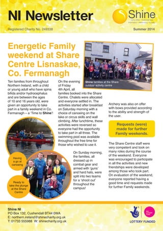 NI Newsletter
Registered Charity No. 249338 								 Summer 2014
Energetic Family
weekend at Share
Centre Lisnaskae,
Co. Fermanagh
Ten families from throughout
Northern Ireland, with a child
or young adult who have spina
biﬁda and/or hydrocephalus
and are between the ages
of 10 and 16 years old, were
given an opportunity to take
part in a family weekend in Co.
Fermanagh – a ‘Time to Shine’!
On the evening
of Friday
4th April, all
families booked into the Share
Centre. Chalets were allocated
and everyone settled in. The
activities started after breakfast
on Saturday morning with a
choice of canoeing on the
lake or circus skills and wall
climbing. After lunchtime, these
activities were reversed so
everyone had the opportunity
to take part in all three. The
swimming pool was available
throughout the free time for 	
those who wished to use it.
	 On Sunday morning, 	
	 the families, all 		
	 dressed up in		
	 combat gear and 	
	 armed with ‘guns’ 	
	 and hard hats, were
	 split into two teams
	 for a ‘shoot out’
t	 throughout the 		
	campus!
Archery was also on offer
with bows provided according
to the ability and strength of
the user.
The Share Centre staff were
very competent and took on
many roles during the course
of the weekend. Everyone
was encouraged to participate
in all the activities and new
friendships were developed
among those who took part.
On evaluation of the weekend,
everyone reported having a
good time and requests made
for further Family weekends.
Shine NI
PO Box 132, Cushendall BT44 0WA
E: northern.ireland@shinecharity.org.uk
T: 01733 555988 W: shinecharity.org.uk
Requests (were)
made for further
Family weekends.
Shine families at the Share
outdoor activity centre
Having
a go at
canoeing
Ready to
take the plunge
at the Share
Centre
 
