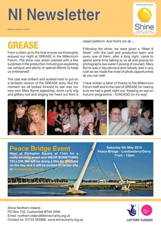NI Newsletter
Registered Charity No. 249338




GREASE
                                                     raised platform. And that’s not all ...

                                                     Following the show, we were given a “Meet &
From curtain up to the final encore we thoroughly    Greet” with the cast and production team and
enjoyed our night at GREASE in the Millennium        every one of them, after a long night, came to
Forum. The show was action packed with a few         spend some time talking to us all and posing for
surprises in the production including an exploding   photographs (we weren’t posing of course!). Mary
car exhaust and plenty of special effects to keep    Byrne was in big demand and nobody was in any
us entertained!                                      rush so we made the most of photo opportunities
                                                     as you can see!
The cast was brilliant and worked hard to put on
a fantastic version of the GREASE story. But the     I have written a letter of thanks to the Millennium
moment we all looked forward to see was our          Forum staff and to the cast of GREASE for making
very own Mary Byrne appearing, white curly wig       sure we had a great night out. Keeping an eye on
and glittery suit and singing her heart out from a   Autumn programme – CHICAGO on it’s way!




  Peace Bridge Event                                                 Saturday 5th May 2012
                                                                Peace Bridge - Londonderry/Derry
  Meet at Ebrington Square at 11am for a
                                                                          11am - 12pm
  really exciting event and WEAR SOMETHING
  YELLOW. We will be doing a film for YouTube
  on the day and it will be posted on to our site
  at shinecharity.org.uk




Shine Northern Ireland
PO Box 132, Cushendall BT44 OWA
Email: northern.ireland@shinecharity.org.uk
Contact no: 01733 555988 www.shinecharity.org.uk
 