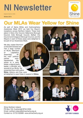 NI Newsletter
Registered Charity No. 249338


Winter 2013




Our MLAs Wear Yellow for Shine
As part of Spina Bifida and Hydrocephalus
Awareness Week 2012 we held five Mayor’s
receptions across Northern Ireland. These took
place in Derry City Council, Ballymena Borough
Council, Ards Borough Council, Belfast City
Council and Craigavon Borough Council, and the
Mayors in each of these areas were delighted to
be part of our Awareness Week.

We also visited Stormont
on the 25th October and
met a large number
of MLAs (Members
of        Legislative
Assembly).        All
the main political
parties         were
represented.      We
spoke to a party
leader, a deputy party
leader, a Minister and
several of our MLAs. We
presented them with yellow
Shine ribbons and they were
all delighted to wear these in support of Shine.




Shine Northern Ireland
PO Box 132, Cushendall BT44 OWA
Email: northern.ireland@shinecharity.org.uk
Contact no: 01733 555988 www.shinecharity.org.uk
 