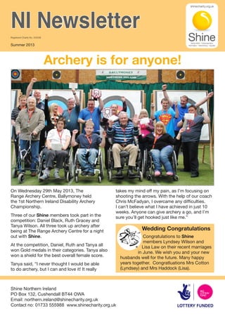 Archery is for anyone!
Shine Northern Ireland
PO Box 132, Cushendall BT44 OWA
Email: northern.ireland@shinecharity.org.uk
Contact no: 01733 555988 www.shinecharity.org.uk
NI NewsletterRegistered Charity No. 249338
Summer 2013
On Wednesday 29th May 2013, The
Range Archery Centre, Ballymoney held
the 1st Northern Ireland Disability Archery
Championship.
Three of our Shine members took part in the
competition: Daniel Black, Ruth Gracey and
Tanya Wilson. All three took up archery after
being at The Range Archery Centre for a night
out with Shine.
At the competition, Daniel, Ruth and Tanya all
won Gold medals in their categories. Tanya also
won a shield for the best overall female score.
Tanya said, “I never thought I would be able
to do archery, but I can and love it! It really
takes my mind off my pain, as I’m focusing on
shooting the arrows. With the help of our coach
Chris McFadyan, I overcame any difficulties.
I can’t believe what I have achieved in just 10
weeks. Anyone can give archery a go, and I’m
sure you’ll get hooked just like me.”
Congratulations to Shine
members Lyndsey Wilson and
Lisa Law on their recent marriages
in June. We wish you and your new
husbands well for the future. Many happy
years together. Congratluations Mrs Cotton
(Lyndsey) and Mrs Haddock (Lisa).
Wedding Congratulations
 