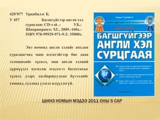 Шинэ номын мэдээ 2011 оны 5 сар420’077	Уранбилэг Б. У 457		Багшгүйгээр англи хэл 	сурцгаая: CD-тэй .-	УБ.: 	Шинрипринтс ХГ., 2009.-160х.-	ISBN 978-99929-971-9-2: 35000т.	Энэ номонд англи хэлийг анхлан суралцагчид маш цэгцтэйгээр бие даан эзэмшихийг хүсвэл, мөн англи хэлний дүрмүүдээ цэгцэлж мэдлэгээ бататгахыг хүсвэл дээрх хялбаршуулсан бүтээлийг уншаад, судлаад үзэхэд илүүдэхгүй. 