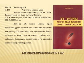 Шинэ номын мэдээ 2011 оны 5 сар894.23 	Дагвадорж Ч.Д 156 		ХХ зууны монгол уран 	зохиолын онол-түүхийн судалгаа  / Хян. Г.Билгүүдэй, Эх бэлт. Б.Лхам-Эрдэнэ.-УБ.:Сэлэнгэпресс, 2011.-404х.-ISBN 978-99962-4-051-5: 15000, 3ш. 	Номонд ХХ зууны монгол уран зохиолын үүсэл хөгжил, онол түүхийн асуудлыг хөндсөн судалгааны өгүүлэл, судлаачийн бодол, эрэгцүүлэл, шинэ гарсан зохиолд хийсэн яруу тайллын бүтээлүүд, зохиолчдын дуу, шүлгийн жишээн дээр тайлбарлажээ. 