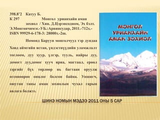 Шинэ номын мэдээ 2011 оны 5 сар398.8’2 	Катуу Б. К 297		Монгол  урианхайн аман 	зохиол  / Хян. Д.Цэрэнсодном, Эх бэлт. Э.Мөнгөнчимэг.-УБ.:Арвинсудар, 2011.-712х.-ISBN 99929-6-178-3: 28000т.-2ш. 	Номонд Баруун монголчууд тэр дундаа Ховд аймгийн ястан, үндэстнүүдийн уламжлалт тоглоом, дуу хуур, үлгэр, тууль, найры дуу, домогт дуу,домог хууч яриа, магтаал, ерөөл зэргийг бүх төрлөөр нь багтаан оруулж өгсөнөөрөө онцлог болсон байна. Уншигч, оюутан таны аман зохиолын чухал гарын авлага болжээ. 