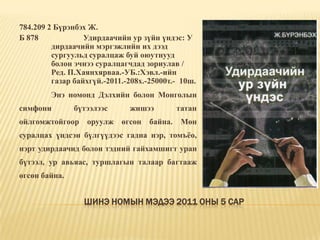 Шинэ номын мэдээ 2011 оны 5 сар784.209 2 Бүрэнбэх Ж. Б 878		Удирдаачийн ур зүйн үндэс: У	дирдаачийн мэргэжлийн их дээд 	сургуульд суралцаж буй оюутнууд 	болон эчнээ суралцагчдад зориулав / 	Ред. П.Хаянхярваа.-УБ.:Хэвл.-ийн 	газар байхгүй.-2011.-208х.-25000т.-	10ш. 	Энэ номонд Дэлхийн болон Монголын симфони бүтээлээс жишээ татан ойлгомжтойгоор оруулж өгсөн байна. Мөн суралцах үндсэн бүлгүүдээс гадна нэр, томъёо, нэрт удирдаачид болон тэдний гайхамшигт уран бүтээл, ур авьяас, туршлагын талаар багтааж өгсөн байна. 