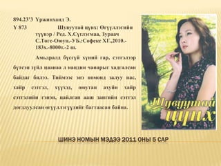 Шинэ номын мэдээ 2011 оны 5 сар894.23’3	Үржинханд Э.Ү 873		Шувуутай цүнх: Өгүүллэгийн 	түүвэр / Ред. Х.Сүглэгмаа, Зураач 	С.Төгс-Оюун.-УБ.:Софекс ХГ.,2010.-	183х.-8000т.-2 ш. 	Амьдралд бүсгүй хүний гар, сэтгэлээр бүтсэн зүйл цаанаа л нандин чанарыг хадгалсан байдаг билээ. Тиймээс энэ номонд залуу нас, хайр сэтгэл, хүүхэд, оюутан ахуйн хайр сэтгэлийн гэнэн, цайлган ааш зангийн сэтгэл догдлуулсан өгүүллэгүүдийг багтаасан байна. 