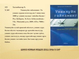 Шинэ номын мэдээ 2011 оны 5 сар153	Хатанбаатар Х.Х 269		Уншихуйн гайхамшиг: Та 	унших хурдаа нэмэгдүүлж 1 минутанд 	1000 үг унших нууцыг тайлбах болно / 	Ред. Ц.Цэрэн, Эх бэлт. Б.Болдсайхан.-	УБ.: Мөнхийн үсэг, 2009.-153х.-7000т: 	2ш. Уншихуйн тухай ерөнхий ойлголт, унших хурд болон ойлгох чадварын үр дүнгийн шалгуур, унших хурд-ойлгоцод саад болдог хүчин зүйлс, унших дасгалууд, өндөр хурдтайгаар унших арга болон унших тестийн хамт багтааж оруулсан байна. 