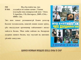Шинэ номын мэдээ 2011 оны 5 сар500 		Нүд бүлтийлгэж, чих Н 866	дэлдийлгэм сонин хачин : Танин 	мэдэхүйн онц сонирхолтой ном / Эмхт. 	Т.Аригбөх.-УБ.:Битпресс, 2009.-134х.-	4000т: 2ш. Энэ ном таныг үнэмшимгүй бловч үнэхээр болсон толхиолдсон, онцгой сонин содон зүйлс, үйл явдлуудын ертөнцөөр гайхамшигт аялал хийлгэх болно. Мөн сайн сайхан нь бахархан дууриах жишээ болно, муу муухай нь жигших үйлийг сануулна. 