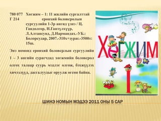 Шинэ номын мэдээ 2011 оны 5 сар780 077	Хөгжим – 1: 11 жилийн сургалттай Г 214		ерөнхий боловсролын 	сургуулийн 1-3р ангид үзнэ / Ц. 	Гандолгор, Н.Гантүлхүүр, 	Л.Алтансувд, Д.Нармандах.-УБ.: 	Болорсудар, 2007.-310х+зураг.-3500т: 	15ш.Энэ номонд ерөнхий боловсрлын сургуулийн 1 – 3 ангийн сурагчдад хөгжмийн боловсрол олгох талаар суурь мэдлэг олгож, бэхжүүлэх хичээлүүд, дасгалуудыг оруулж өгсөн байна. 