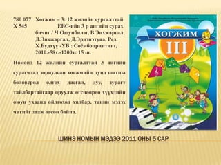 Шинэ номын мэдээ 2011 оны 5 сар780 077 	Хөгжим – 3: 12 жилийн сургалттай Х 545		ЕБС-ийн 3 р ангийн сурах 	бичиг / Ч.Оюунбилэг, В.Энхжаргал, 	Д.Энхжаргал, Д.Эрдэнэтуяа, Ред. 	Х.Бүдхүү.-УБ.: Соёмбопринтинг, 	2010.-58х.-1200т: 15 ш. Номонд 12 жилийн сургалттай 3 ангийн сурагчдад зориулсан хөгжмийн дунд шатны боловсрол олгох дасгал, дуу, зурагт тайлбартайгаар оруулж өгснөөрөө хүүхдийн оюун ухаанд ойлгоход хялбар, танин мэдэх чигийг зааж өгсөн байна. 