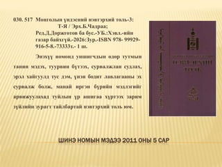 Шинэ номын мэдээ 2011 оны 5 сар030. 517  Монголын үндэсний нэвтэрхий толь-3: Т-Я / Эрх.Б.Чадраа;	Ред.Д.Доржготов ба бус.-УБ.:Хэвл.-ийн 	газар байхгүй.-2026:Зур.-ISBN 978-	99929-916-5-8.-73333т.- 1 ш.	Энэхүү номонд уншигчдын өдөр тутмын танин мэдэх, туурвин бүтээх, сурвалжлан судлах, эрэл хайгуулд тус дэм, үнэн бодит лавлагааны эх сурвалж болж, манай иргэн бүрийн мэдлэгийг арвижуулахад туйлын үр ашигаа хүртээх зарим зүйлийн зурагт тайлбартай нэвтэрхий толь юм. 