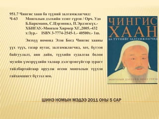 Шинэ номын мэдээ 2011 оны 5 сар951.7 Чингис хаан ба түүний залгамжлагчид: Ч-63	Монголын дэлхийн эзэнт гүрэн / Орч. Удо 	Б.Баркманн, С.Цэрэнпил, П.Эрдэнэсүх.-	ХБНГАУ.-Мюнхен Хирмер ХГ.,2005.-432 	х:Зур.-	ISBN 3-7774-2545-1.- 40500т.- 1ш.	Энэхүү номонд Эзэн Богд Чингис хааны үүх түүх, газар нутаг, залгамжлагчид, хот, бүтээн байгуулалт, аян дайн, түүхийн судалгаа болон музейн үзмэрүүдийн талаар дэлгэрэнгүйгээр зурагт тайлбартайгаар оруулж өгсөн монголын түүхэн гайхамшигт бүтээл юм. 