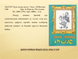 Шинэ номын мэдээ 2011 оны 5 сар126.2’517 Зуун зууны инээд / Эмхт. Л.Р.Козлов; З-86		Орч. Х.Мэргэн.-УБ.:Адмон 	ХГ., 2003.-279х: Зур+ 4000т. - 2 ш.	Энэхүү номонд Эртний гүн ухаантнуудын гайхамшигт үг хэллэг, хэлц үгс, адилтгал, зүйрлэл зэргийг хошин хэлбэрээр нийтлэж уншигч та бүхний хүртээл болгосон байна. 