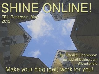 SHINE ONLINE!
Make your blog (get) work for you!
TBU Rotterdam, May
2013
By Frankie Thompson
asthebirdfliesblog.com
@bushbirdie
 