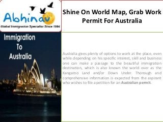 Shine On World Map, Grab Work
Permit For Australia

Australia gives plenty of options to work at the place, even
while depending on his specific interest, skill and business
one can make a passage to the beautiful immigration
destination, which is also known the world over as the
Kangaroo Land and/or Down Under. Thorough and
comprehensive information is expected from the aspirant
who wishes to file a petition for an Australian permit.

 