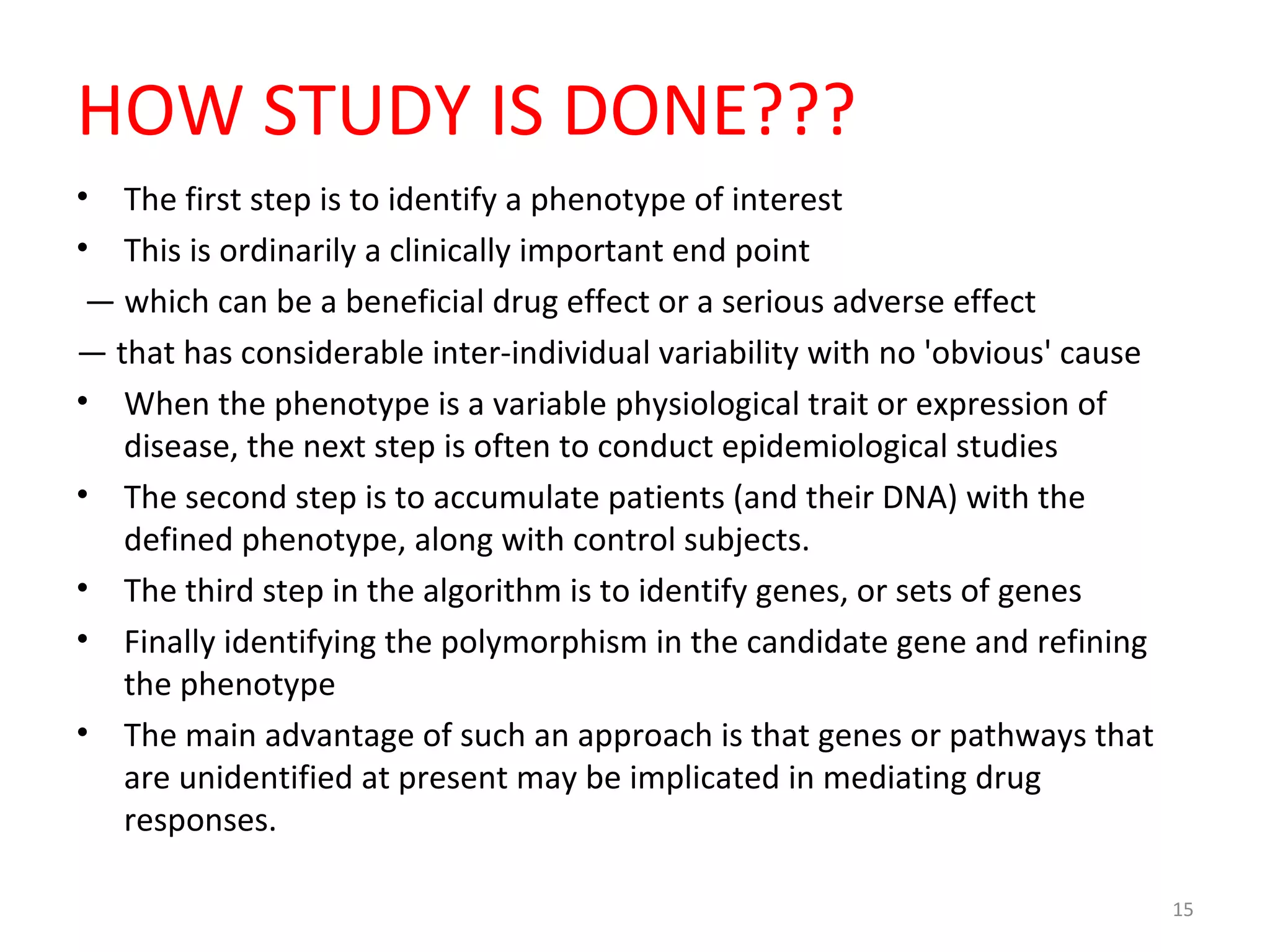 HOW STUDY IS DONE???
• The first step is to identify a phenotype of interest
• This is ordinarily a clinically important end point
— which can be a beneficial drug effect or a serious adverse effect
— that has considerable inter-individual variability with no 'obvious' cause
• When the phenotype is a variable physiological trait or expression of
disease, the next step is often to conduct epidemiological studies
• The second step is to accumulate patients (and their DNA) with the
defined phenotype, along with control subjects.
• The third step in the algorithm is to identify genes, or sets of genes
• Finally identifying the polymorphism in the candidate gene and refining
the phenotype
• The main advantage of such an approach is that genes or pathways that
are unidentified at present may be implicated in mediating drug
responses.
15
 