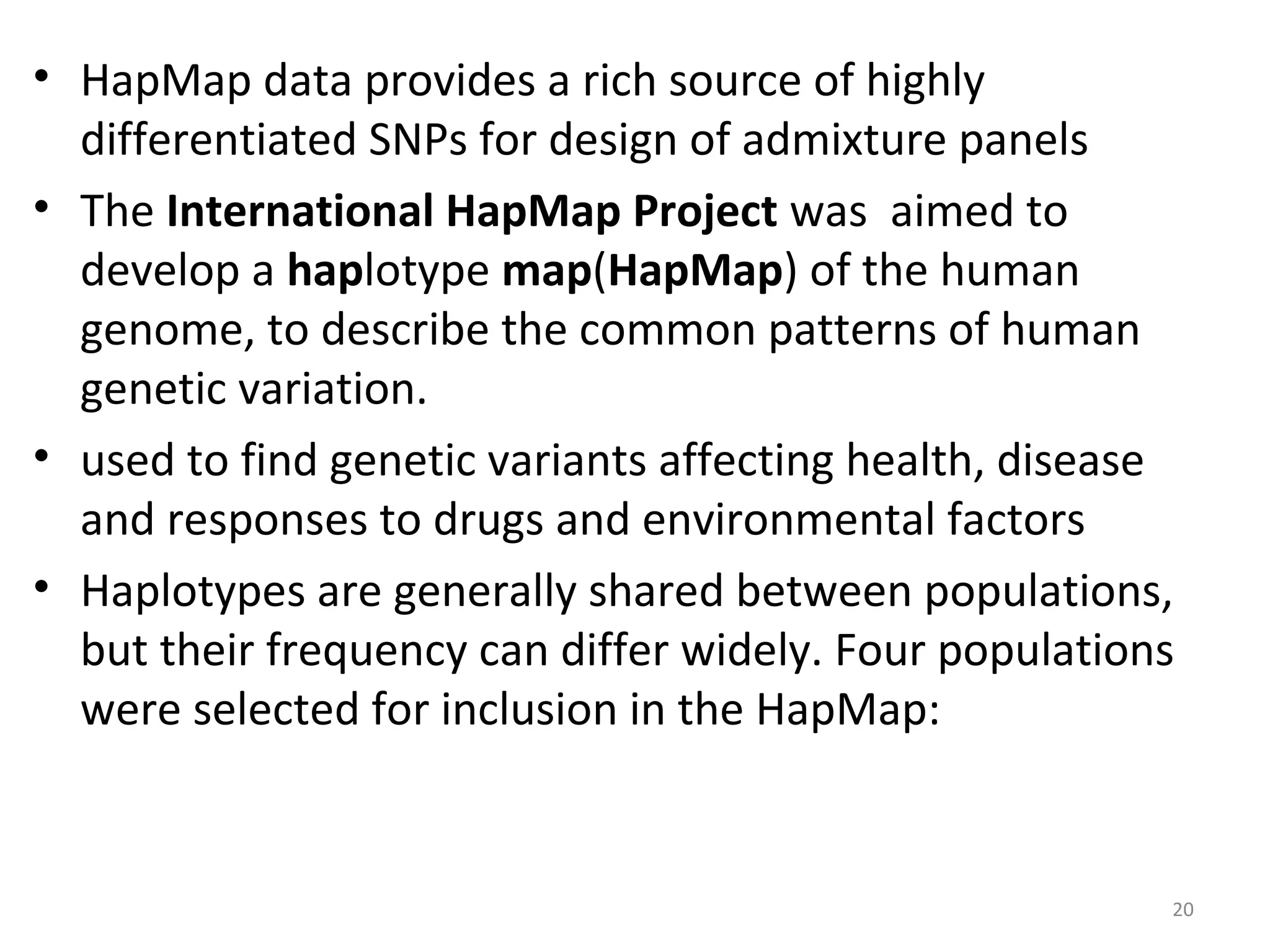 • HapMap data provides a rich source of highly
differentiated SNPs for design of admixture panels
• The International HapMap Project was aimed to
develop a haplotype map(HapMap) of the human
genome, to describe the common patterns of human
genetic variation.
• used to find genetic variants affecting health, disease
and responses to drugs and environmental factors
• Haplotypes are generally shared between populations,
but their frequency can differ widely. Four populations
were selected for inclusion in the HapMap:
20
 