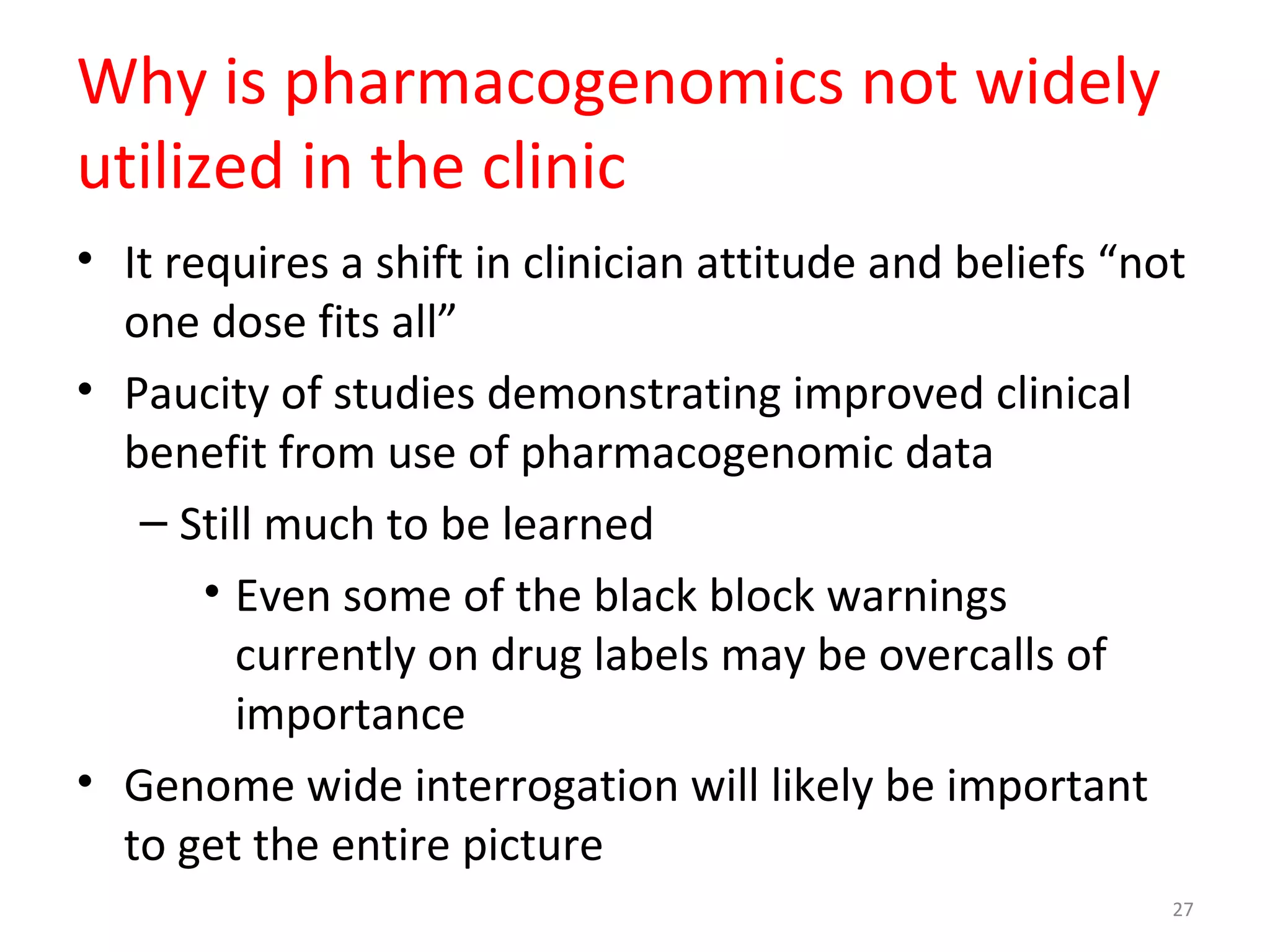 Why is pharmacogenomics not widely
utilized in the clinic
• It requires a shift in clinician attitude and beliefs “not
one dose fits all”
• Paucity of studies demonstrating improved clinical
benefit from use of pharmacogenomic data
– Still much to be learned
• Even some of the black block warnings
currently on drug labels may be overcalls of
importance
• Genome wide interrogation will likely be important
to get the entire picture
27
 