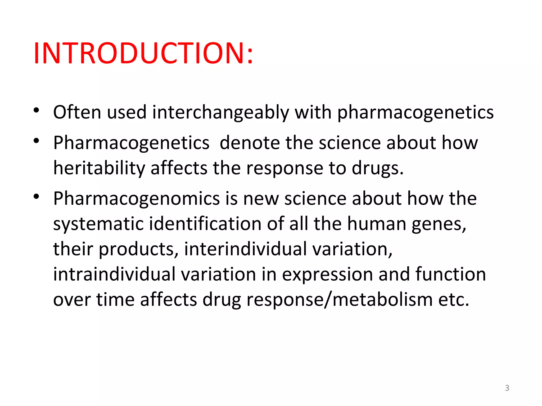 INTRODUCTION:
• Often used interchangeably with pharmacogenetics
• Pharmacogenetics denote the science about how
heritability affects the response to drugs.
• Pharmacogenomics is new science about how the
systematic identification of all the human genes,
their products, interindividual variation,
intraindividual variation in expression and function
over time affects drug response/metabolism etc.
3
 