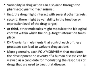 • Variability in drug action can also arise through the
pharmacodynamic mechanisms :
• first, the drug might interact with several other targets;
• second, there might be variability in the function or
expression level of the drug target;
• or third, other molecules might modulate the biological
context within which the drug–target interaction takes
place.
• DNA variants in elements that control each of these
processes can lead to variable drug actions
• More generally, each POLYMORPHISM that mediates
the development or severity of a human disease can be
viewed as a candidate for modulating the responses of
drugs that are used to treat that disease. 11
 