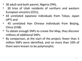 • 30 adult-and both parent, Nigeria (YRI),
• 30 trios of Utah residents of northern and western
European ancestry (CEU),
• 44 unrelated Japanese individuals from Tokyo, Japan
(JPT) and
• 45 unrelated Han Chinese individuals from Beijing,
China (CHB)
• To obtain enough SNPs to create the Map, they discover
millions of additional SNPs.
• By comparison, at the start of the project, fewer than 3
million SNPs were identified, and no more than 10% of
them were known to be polymorphic
21
 