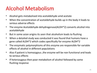 Alcohol Metabolism
• Alcohol gets metabolised into acetaldehyde amd acetate
• When the concentration of acetaldehyde builds up in the body it leads to
serious adverse effects
• The enzyme Acetaldehyde dehydrogenase(ALDH*2) converts alcohol into
acetaldehyde
• But in some asian origins its seen that alcoholism leads to flushing
• When a detailed study was conducted it was found that humans have a
gene called ALDH*2 which codes specifically for enzyme ALDH*2
• The enzymatic polymorphisms of this enzyme are responsible for variable
effects of alcohol in different populations
• Also if patient is homozygous ,the enzyme will be non functional and leads
to serious effects
• If heterozygous then poor metabolism of alcohol followed by some
flushing response
26
 