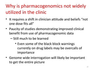 Why is pharmacogenomics not widely
utilized in the clinic
• It requires a shift in clinician attitude and beliefs “not
one dose fits all”
• Paucity of studies demonstrating improved clinical
benefit from use of pharmacogenomic data
– Still much to be learned
• Even some of the black block warnings
currently on drug labels may be overcalls of
importance
• Genome wide interrogation will likely be important
to get the entire picture
27
 