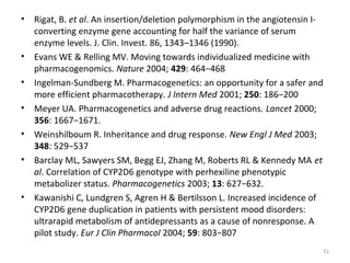 • Rigat, B. et al. An insertion/deletion polymorphism in the angiotensin I-
converting enzyme gene accounting for half the variance of serum
enzyme levels. J. Clin. Invest. 86, 1343–1346 (1990).
• Evans WE & Relling MV. Moving towards individualized medicine with
pharmacogenomics. Nature 2004; 429: 464−468
• Ingelman-Sundberg M. Pharmacogenetics: an opportunity for a safer and
more efficient pharmacotherapy. J Intern Med 2001; 250: 186−200
• Meyer UA. Pharmacogenetics and adverse drug reactions. Lancet 2000;
356: 1667−1671.
• Weinshilboum R. Inheritance and drug response. New Engl J Med 2003;
348: 529−537
• Barclay ML, Sawyers SM, Begg EJ, Zhang M, Roberts RL & Kennedy MA et
al. Correlation of CYP2D6 genotype with perhexiline phenotypic
metabolizer status. Pharmacogenetics 2003; 13: 627−632.
• Kawanishi C, Lundgren S, Agren H & Bertilsson L. Increased incidence of
CYP2D6 gene duplication in patients with persistent mood disorders:
ultrarapid metabolism of antidepressants as a cause of nonresponse. A
pilot study. Eur J Clin Pharmacol 2004; 59: 803−807
31
 