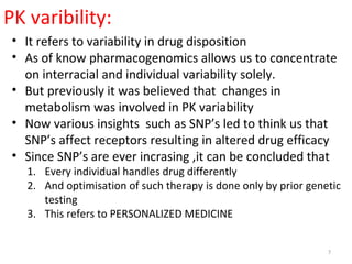 PK varibility:
• It refers to variability in drug disposition
• As of know pharmacogenomics allows us to concentrate
on interracial and individual variability solely.
• But previously it was believed that changes in
metabolism was involved in PK variability
• Now various insights such as SNP’s led to think us that
SNP’s affect receptors resulting in altered drug efficacy
• Since SNP’s are ever incrasing ,it can be concluded that
1. Every individual handles drug differently
2. And optimisation of such therapy is done only by prior genetic
testing
3. This refers to PERSONALIZED MEDICINE
7
 